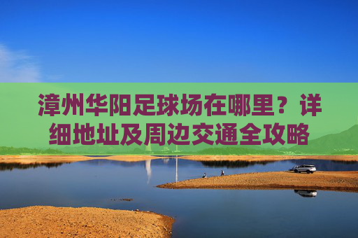 漳州华阳足球场在哪里?详细地址及周边交通全攻略