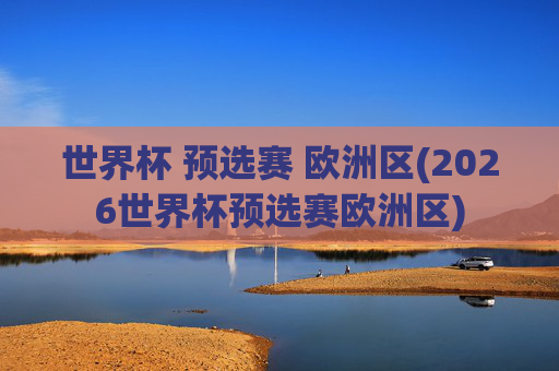 世界杯 预选赛 欧洲区(2026世界杯预选赛欧洲区)