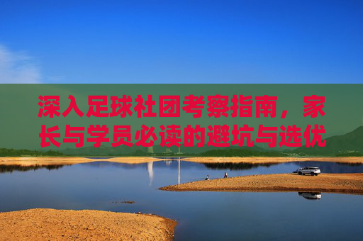 深入足球社团考察指南，家长与学员必读的避坑与选优手册