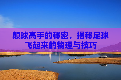 颠球高手的秘密,揭秘足球飞起来的物理与技巧