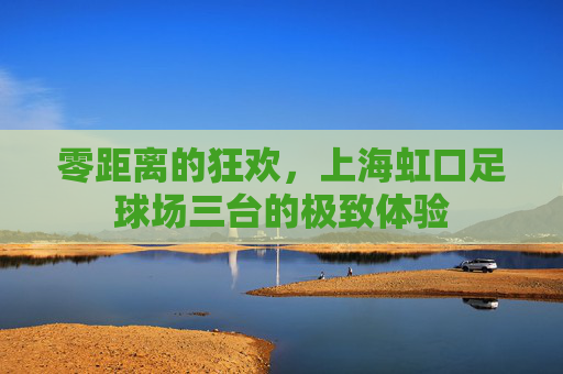 零距离的狂欢,上海虹口足球场三台的极致体验