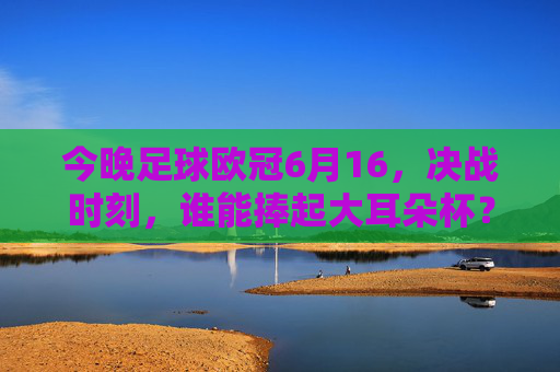 今晚足球欧冠6月16,决战时刻,谁能捧起大耳朵杯?