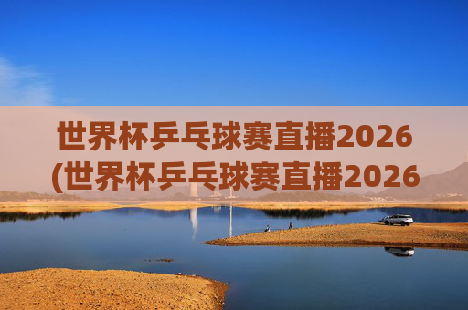 世界杯乒乓球赛直播2026(世界杯乒乓球赛直播2026赛程)