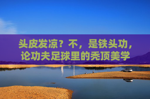 头皮发凉？不，是铁头功，论功夫足球里的秃顶美学
