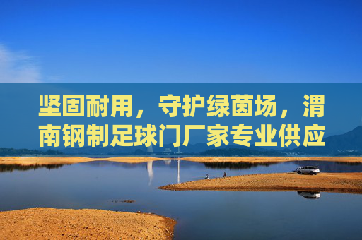 坚固耐用,守护绿茵场,渭南钢制足球门厂家专业供应