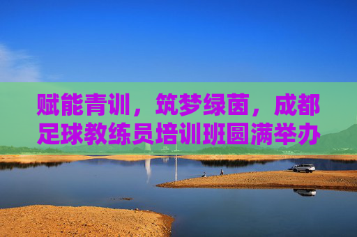 赋能青训，筑梦绿茵，成都足球教练员培训班圆满举办