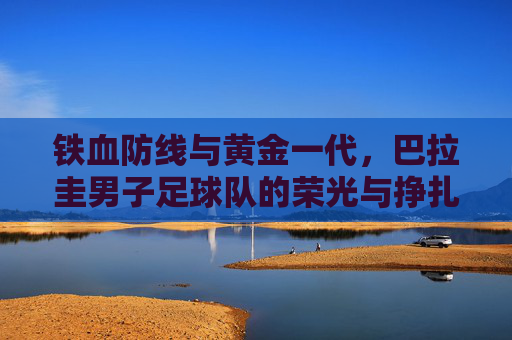 铁血防线与黄金一代，巴拉圭男子足球队的荣光与挣扎