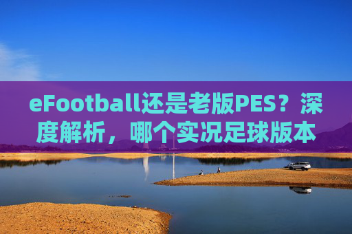 eFootball还是老版PES?深度解析,哪个实况足球版本更好打
