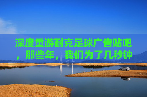 深度重游耐克足球广告贴吧,那些年,我们为了几秒钟的燃点彻夜难眠