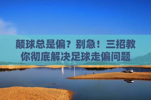 颠球总是偏？别急！三招教你彻底解决足球走偏问题