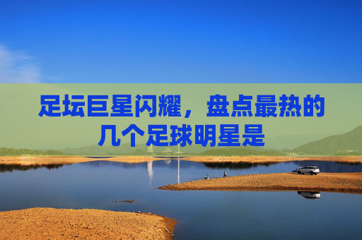 足坛巨星闪耀,盘点最热的几个足球明星是