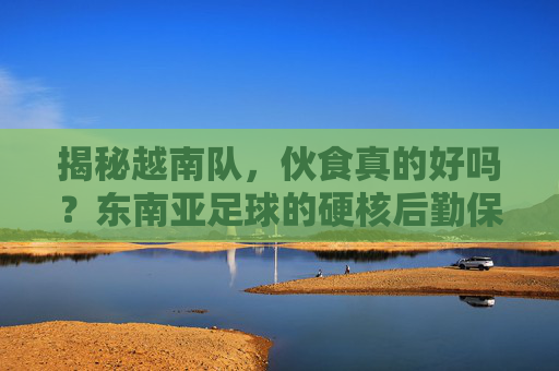 揭秘越南队,伙食真的好吗?东南亚足球的硬核后勤保障