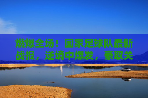 燃爆全场!国家足球队最新战报,逆境中爆发,豪取关键三分