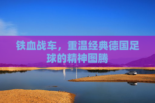 铁血战车,重温经典德国足球的精神图腾