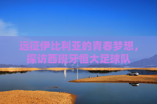 远征伊比利亚的青春梦想,探访西班牙恒大足球队