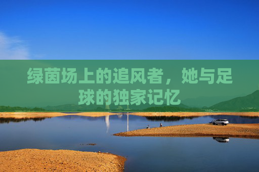 绿茵场上的追风者,她与足球的独家记忆