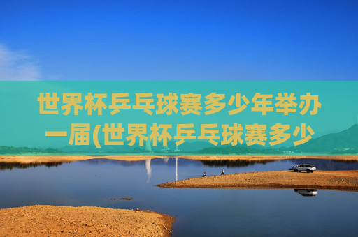 世界杯乒乓球赛多少年举办一届(世界杯乒乓球赛多少年举办一届的)