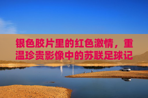 银色胶片里的红色激情,重温珍贵影像中的苏联足球记忆