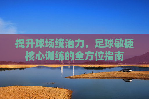 提升球场统治力,足球敏捷核心训练的全方位指南