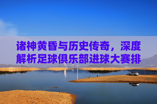 诸神黄昏与历史传奇,深度解析足球俱乐部进球大赛排名