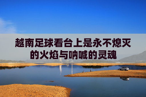 越南足球看台上是永不熄灭的火焰与呐喊的灵魂