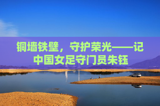铜墙铁壁,守护荣光——记中国女足守门员朱钰
