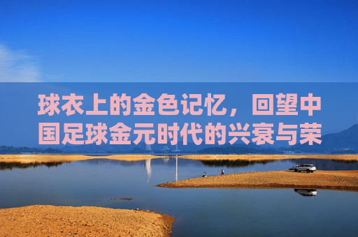 球衣上的金色记忆,回望中国足球金元时代的兴衰与荣光