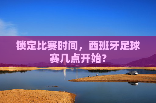 锁定比赛时间，西班牙足球赛几点开始？