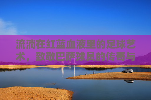 流淌在红蓝血液里的足球艺术,致敬巴萨球员的传奇与信仰