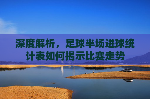 深度解析,足球半场进球统计表如何揭示比赛走势