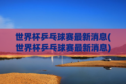 世界杯乒乓球赛最新消息(世界杯乒乓球赛最新消息)
