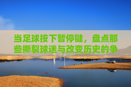 当足球按下暂停键,盘点那些撕裂球迷与改变历史的争议画面