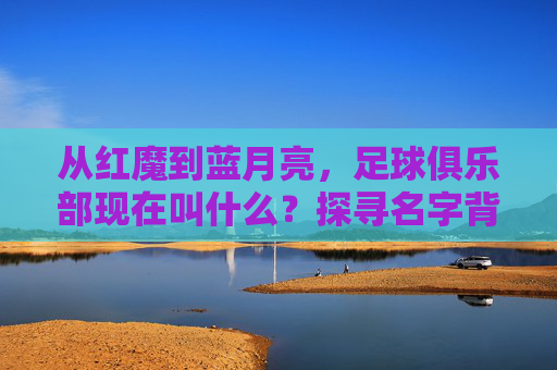 从红魔到蓝月亮,足球俱乐部现在叫什么?探寻名字背后的风云变幻