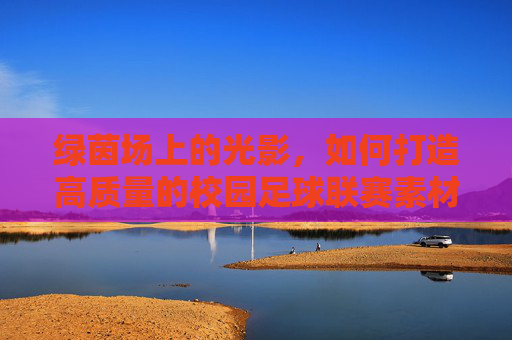 绿茵场上的光影，如何打造高质量的校园足球联赛素材库