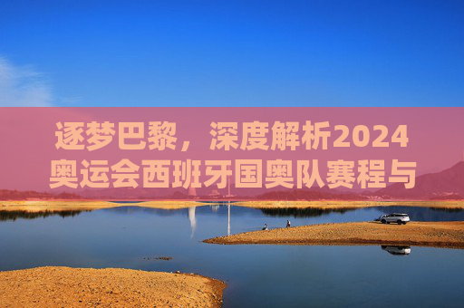 逐梦巴黎,深度解析2024奥运会西班牙国奥队赛程与夺冠前景