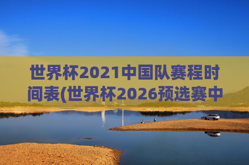 世界杯2021中国队赛程时间表(世界杯2026预选赛中国队赛程)