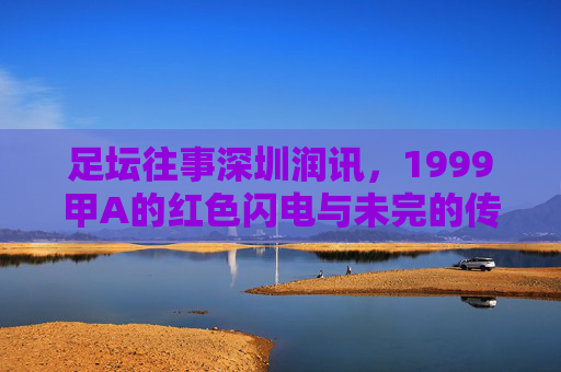 足坛往事深圳润讯,1999甲A的红色闪电与未完的传奇