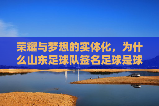 荣耀与梦想的实体化,为什么山东足球队签名足球是球迷的终极珍藏
