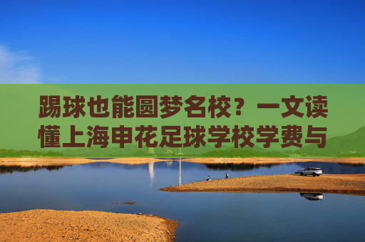 踢球也能圆梦名校?一文读懂上海申花足球学校学费与培养体系