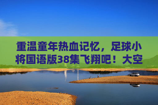 重温童年热血记忆，足球小将国语版38集飞翔吧！大空翼深度解析