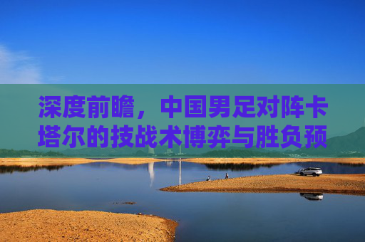 深度前瞻,中国男足对阵卡塔尔的技战术博弈与胜负预测