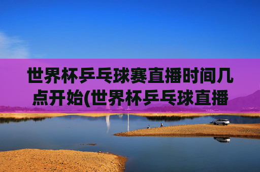 世界杯乒乓球赛直播时间几点开始(世界杯乒乓球直播)