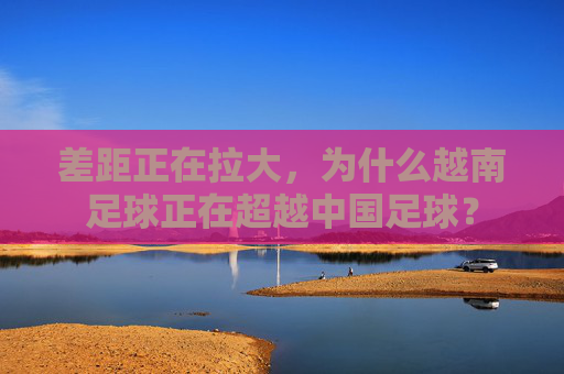差距正在拉大,为什么越南足球正在超越中国足球?