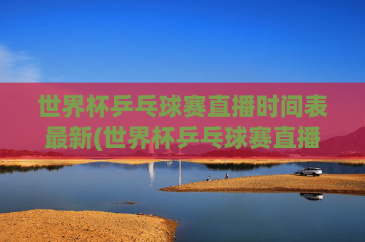 世界杯乒乓球赛直播时间表最新(世界杯乒乓球赛直播时间表最新消息)