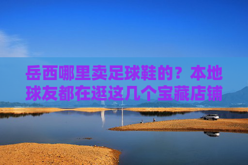 岳西哪里卖足球鞋的？本地球友都在逛这几个宝藏店铺