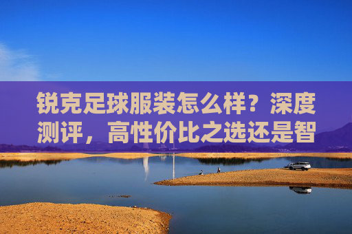 锐克足球服装怎么样?深度测评,高性价比之选还是智商税?