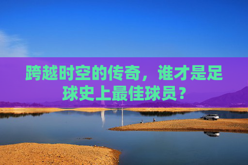 跨越时空的传奇,谁才是足球史上最佳球员?