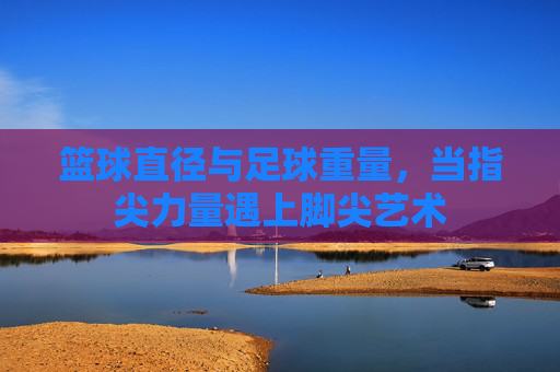 篮球直径与足球重量,当指尖力量遇上脚尖艺术