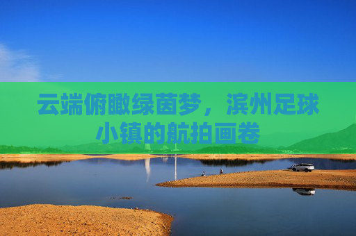 云端俯瞰绿茵梦,滨州足球小镇的航拍画卷