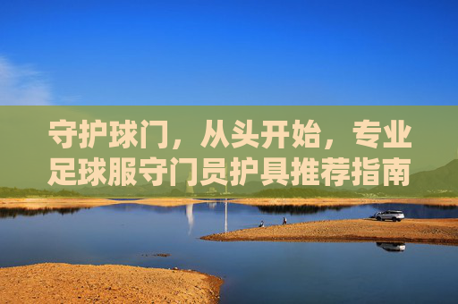 守护球门,从头开始,专业足球服守门员护具推荐指南
